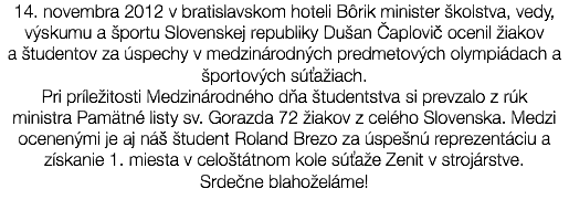 14. novembra 2012 v bratislavskom hoteli Bôrik minister školstva, vedy, výskumu a športu Slovenskej republiky Dušan Čaplovič ocenil žiakov a študentov za úspechy v medzinárodných predmetových olympiádach a športových súťažiach. Pri príležitosti Medzinárodného dňa študentstva si prevzalo z rúk ministra Pamätné listy sv. Gorazda 72 žiakov z celého Slovenska. Medzi ocenenými je aj náš študent Roland Brezo za úspešnú reprezentáciu a získanie 1. miesta v celoštátnom kole súťaže Zenit v strojárstve. Srdečne blahoželáme! 
